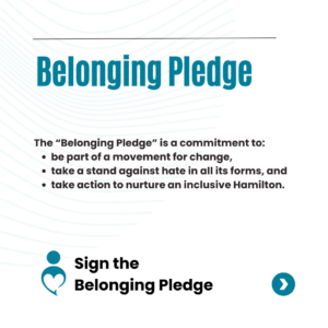 The Belonging Pledge is a commitment to be a part of a movement for change, take a stand against hate in all its forms, and take action to nurture an inclusive Hamilton.